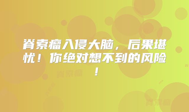 脊索瘤入侵大脑，后果堪忧！你绝对想不到的风险！
