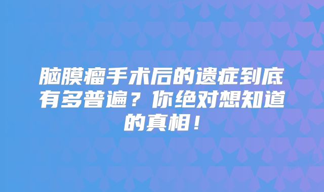 脑膜瘤手术后的遗症到底有多普遍？你绝对想知道的真相！