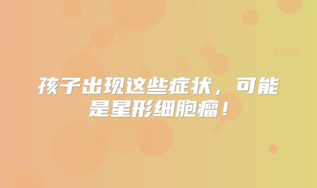 孩子出现这些症状，可能是星形细胞瘤！
