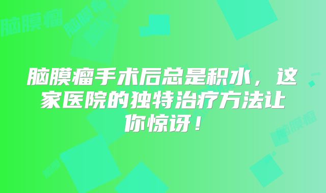 脑膜瘤手术后总是积水，这家医院的独特治疗方法让你惊讶！