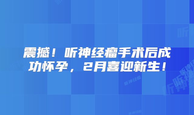 震撼！听神经瘤手术后成功怀孕，2月喜迎新生！