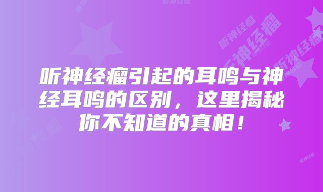 听神经瘤引起的耳鸣与神经耳鸣的区别，这里揭秘你不知道的真相！
