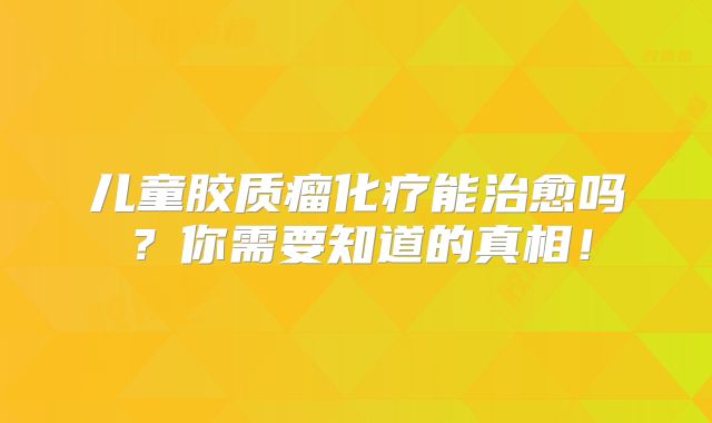 儿童胶质瘤化疗能治愈吗？你需要知道的真相！