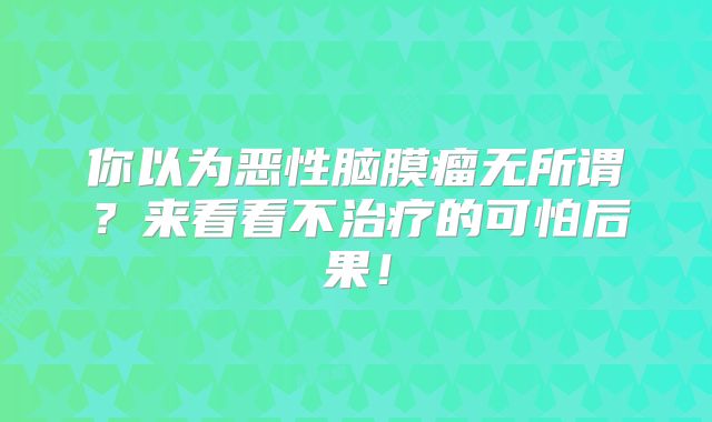 你以为恶性脑膜瘤无所谓？来看看不治疗的可怕后果！