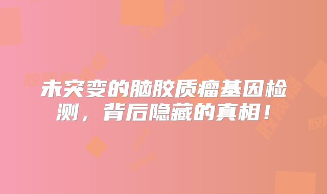 未突变的脑胶质瘤基因检测，背后隐藏的真相！
