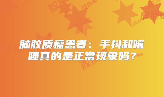 脑胶质瘤患者：手抖和嗜睡真的是正常现象吗？