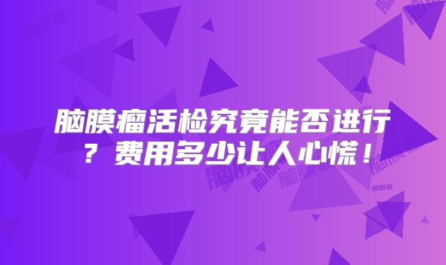 脑膜瘤活检究竟能否进行？费用多少让人心慌！