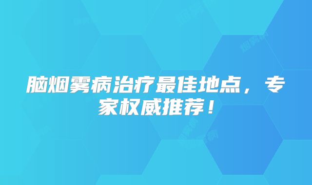 脑烟雾病治疗最佳地点，专家权威推荐！