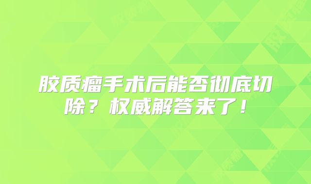 胶质瘤手术后能否彻底切除？权威解答来了！