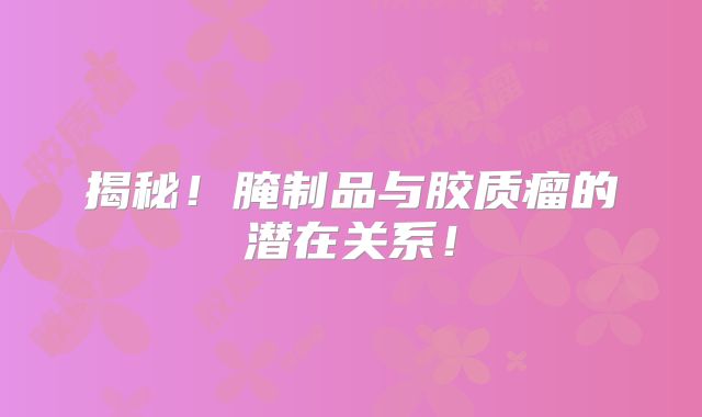 揭秘！腌制品与胶质瘤的潜在关系！