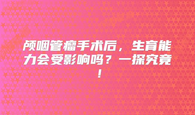 颅咽管瘤手术后，生育能力会受影响吗？一探究竟！