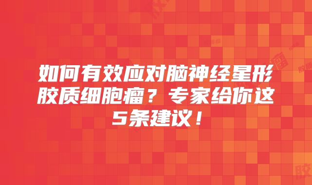如何有效应对脑神经星形胶质细胞瘤？专家给你这5条建议！