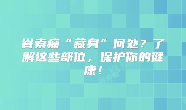 脊索瘤“藏身”何处？了解这些部位，保护你的健康！