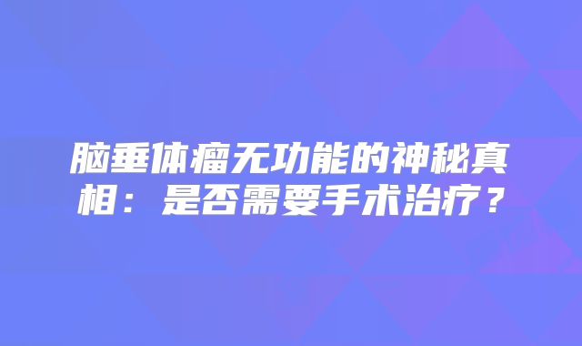 脑垂体瘤无功能的神秘真相：是否需要手术治疗？