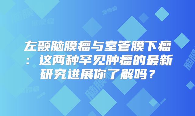 左颞脑膜瘤与室管膜下瘤：这两种罕见肿瘤的最新研究进展你了解吗？
