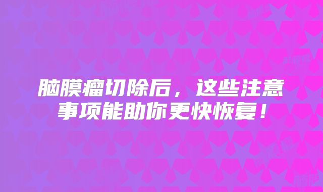 脑膜瘤切除后，这些注意事项能助你更快恢复！