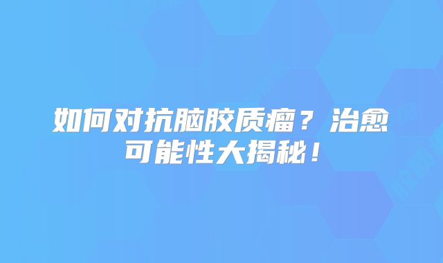 如何对抗脑胶质瘤？治愈可能性大揭秘！