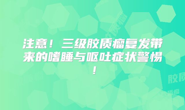 注意！三级胶质瘤复发带来的嗜睡与呕吐症状警惕！
