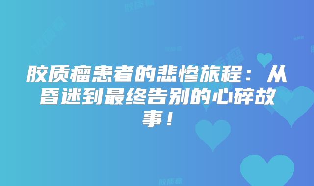 胶质瘤患者的悲惨旅程：从昏迷到最终告别的心碎故事！