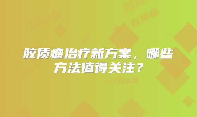 胶质瘤治疗新方案，哪些方法值得关注？