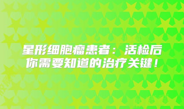 星形细胞瘤患者：活检后你需要知道的治疗关键！