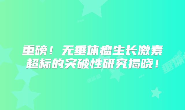 重磅！无垂体瘤生长激素超标的突破性研究揭晓！