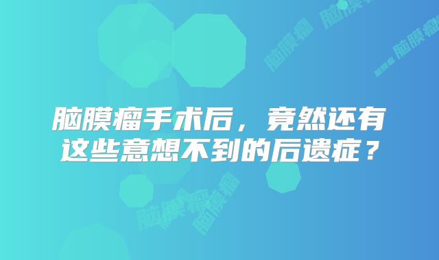 脑膜瘤手术后，竟然还有这些意想不到的后遗症？