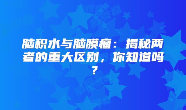 脑积水与脑膜瘤：揭秘两者的重大区别，你知道吗？