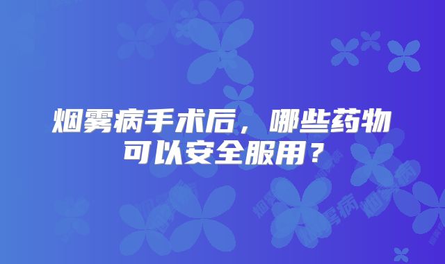 烟雾病手术后，哪些药物可以安全服用？