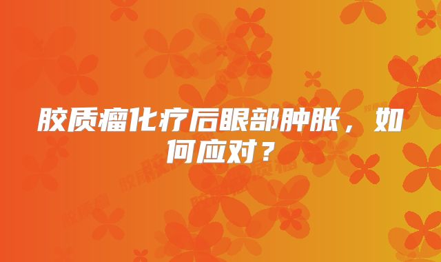 胶质瘤化疗后眼部肿胀，如何应对？
