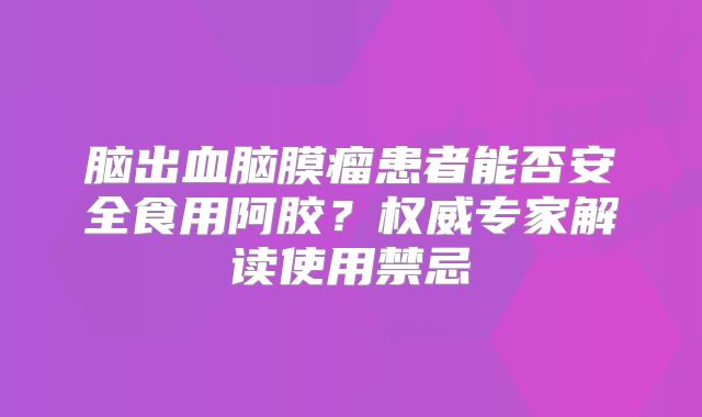 脑出血脑膜瘤患者能否安全食用阿胶？权威专家解读使用禁忌