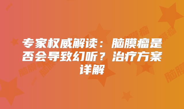 专家权威解读：脑膜瘤是否会导致幻听？治疗方案详解