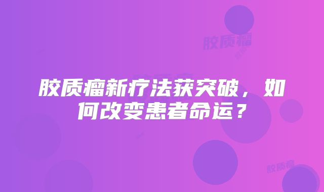 胶质瘤新疗法获突破，如何改变患者命运？