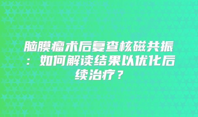 脑膜瘤术后复查核磁共振：如何解读结果以优化后续治疗？