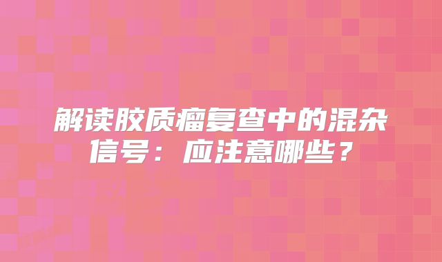 解读胶质瘤复查中的混杂信号：应注意哪些？