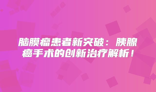 脑膜瘤患者新突破：胰腺癌手术的创新治疗解析！