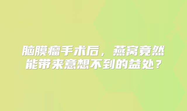 脑膜瘤手术后，燕窝竟然能带来意想不到的益处？