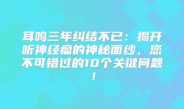 耳鸣三年纠结不已：揭开听神经瘤的神秘面纱，您不可错过的10个关键问题！