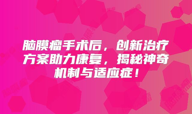 脑膜瘤手术后，创新治疗方案助力康复，揭秘神奇机制与适应症！