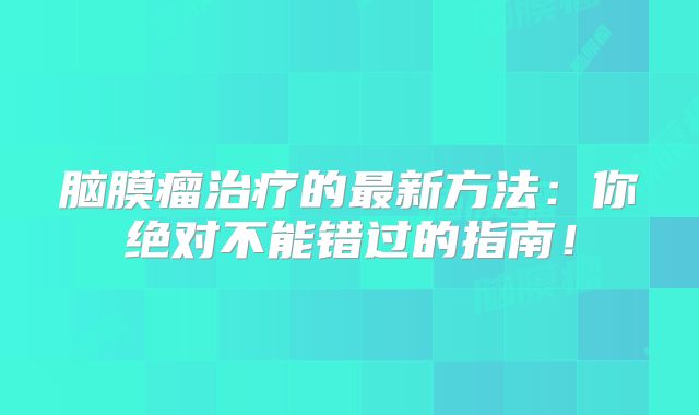 脑膜瘤治疗的最新方法：你绝对不能错过的指南！