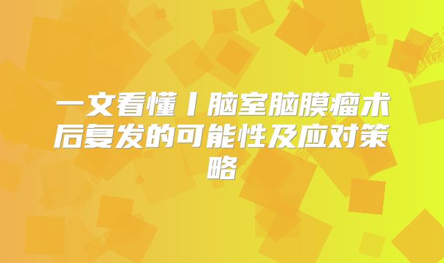 一文看懂丨脑室脑膜瘤术后复发的可能性及应对策略