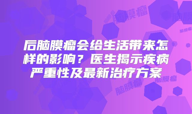 后脑膜瘤会给生活带来怎样的影响？医生揭示疾病严重性及最新治疗方案