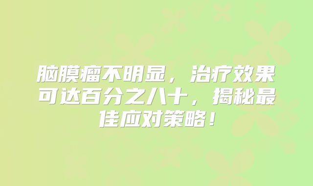 脑膜瘤不明显，治疗效果可达百分之八十，揭秘最佳应对策略！