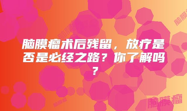 脑膜瘤术后残留，放疗是否是必经之路？你了解吗？
