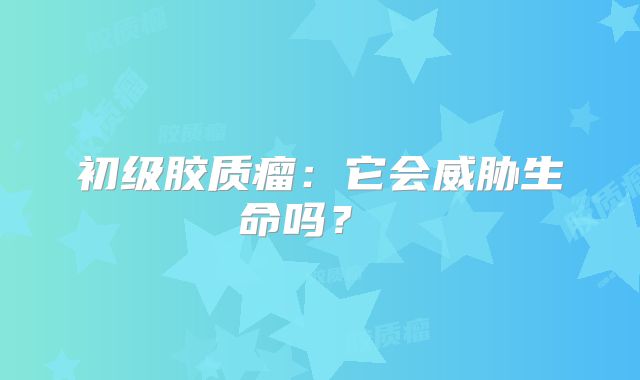 初级胶质瘤：它会威胁生命吗？ 
