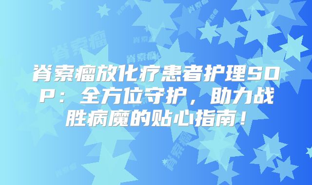 脊索瘤放化疗患者护理SOP：全方位守护，助力战胜病魔的贴心指南！