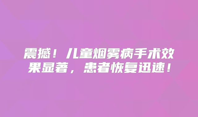 震撼！儿童烟雾病手术效果显著，患者恢复迅速！