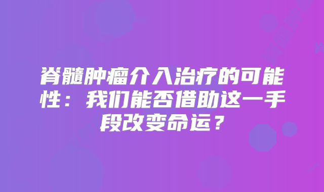 脊髓肿瘤介入治疗的可能性：我们能否借助这一手段改变命运？