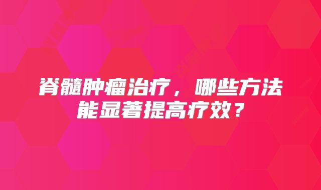 脊髓肿瘤治疗，哪些方法能显著提高疗效？