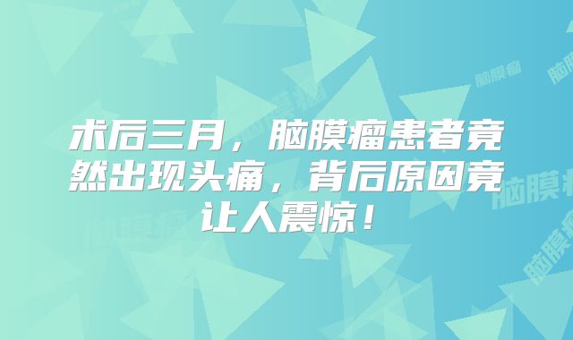 术后三月，脑膜瘤患者竟然出现头痛，背后原因竟让人震惊！